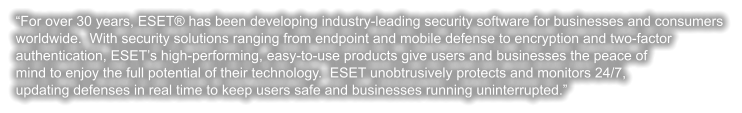 “For over 30 years, ESET® has been developing industry-leading security software for businesses and consumers  worldwide.  With security solutions ranging from endpoint and mobile defense to encryption and two-factor authentication, ESET’s high-performing, easy-to-use products give users and businesses the peace of mind to enjoy the full potential of their technology.  ESET unobtrusively protects and monitors 24/7, updating defenses in real time to keep users safe and businesses running uninterrupted.”