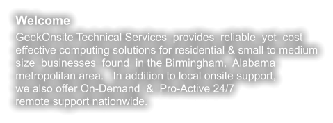 Welcome GeekOnsite Technical Services  provides  reliable  yet  cost effective computing solutions for residential & small to medium size  businesses  found  in the Birmingham,  Alabama metropolitan area.   In addition to local onsite support, we also offer On-Demand  &  Pro-Active 24/7 remote support nationwide.