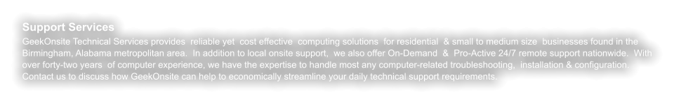 Support Services GeekOnsite Technical Services provides  reliable yet  cost effective  computing solutions  for residential  & small to medium size  businesses found in the Birmingham, Alabama metropolitan area.  In addition to local onsite support,  we also offer On-Demand  &  Pro-Active 24/7 remote support nationwide.  With over forty-two years  of computer experience, we have the expertise to handle most any computer-related troubleshooting,  installation & configuration. Contact us to discuss how GeekOnsite can help to economically streamline your daily technical support requirements.