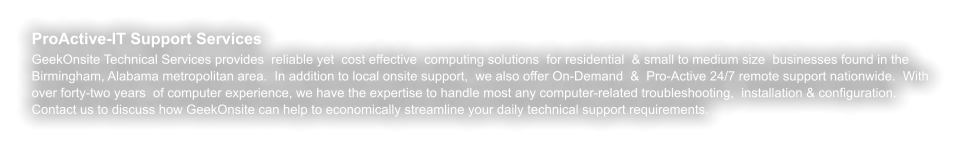 ProActive-IT Support Services GeekOnsite Technical Services provides  reliable yet  cost effective  computing solutions  for residential  & small to medium size  businesses found in the Birmingham, Alabama metropolitan area.  In addition to local onsite support,  we also offer On-Demand  &  Pro-Active 24/7 remote support nationwide.  With over forty-two years  of computer experience, we have the expertise to handle most any computer-related troubleshooting,  installation & configuration. Contact us to discuss how GeekOnsite can help to economically streamline your daily technical support requirements.