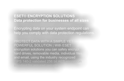 ESET® ENCRYPTION SOLUTIONS Data protection for businesses of all sizes  Encrypting data on your system endpoint can help you comply with data protection regulations.  PROTECT DATA WITH A SIMPLE YET POWERFUL SOLUTION | With ESET encryption solutions you can safely encrypt hard drives, removable media, individual files and email, using the industry recognized FIPS 140-2 validated 256 bit AES encryption standard for assured security.