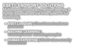 ESET® ENDPOINT SOLUTIONS Multilayered technology, machine learning & human expertise are the three pillars of our technology.  •	ESET LiveGrid® | Cloud-based malware protection •	MACHINE LEARNING | Correctly labels  incoming samples •	HUMAN EXPERTISE | World-class security researchers